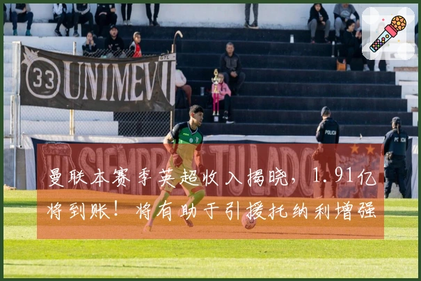 曼联本赛季英超收入揭晓，1.91亿将到账！将有助于引援托纳利增强中场实力