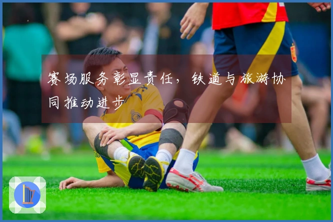 赛场服务彰显责任，铁道与旅游协同推动进步
