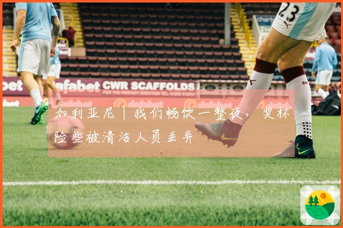 加利亚尼丨我们畅饮一整夜，奖杯险些被清洁人员丢弃