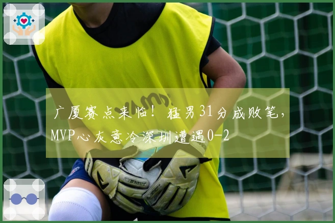 广厦赛点来临！猛男31分成败笔，MVP心灰意冷深圳遭遇0-2