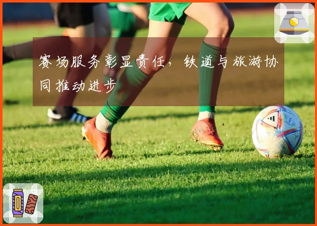赛场服务彰显责任，铁道与旅游协同推动进步