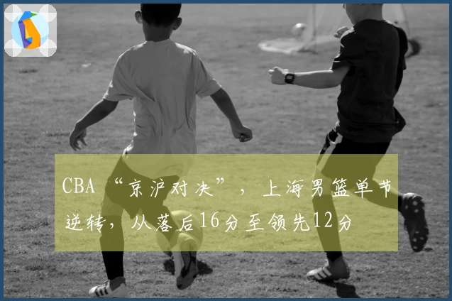 CBA “京沪对决”，上海男篮单节逆转，从落后16分至领先12分